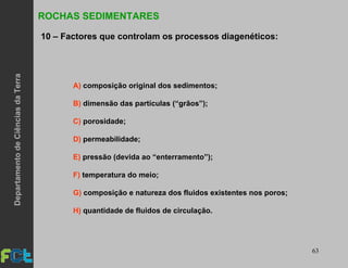 63
ROCHAS SEDIMENTARES
10 – Factores que controlam os processos diagenéticos:
A) composição original dos sedimentos;
B) dimensão das partículas (“grãos”);
C) porosidade;
D) permeabilidade;
E) pressão (devida ao “enterramento”);
F) temperatura do meio;
G) composição e natureza dos fluidos existentes nos poros;
H) quantidade de fluidos de circulação.
DepartamentodeCiênciasdaTerra
 
