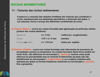 64
ROCHAS SEDIMENTARES
11 – Texturas das rochas sedimentares
A) Textura clástica – ocorre em rochas formadas pela aglutinação de partículas sólidas
(própria das rochas detríticas):
Balastros d > 2 mm ruditos (ex: conglomerado)
Areias 1/16 < d < 2 mm arenitos
Poeiras ou siltes d < 1/16 mm lutitos (ex: argilito)
B) Textura cristalina – ocorre em rochas formadas pela intervenção de processos de
precipitação química ou bioquímica. Os cristais formados desta forma podem ser
muito finos, não definíveis ao microscópio (t. afanítica); noutros casos pode
observar-se granularidade mas os minerais fundamentais da pasta não são
identificáveis ao microscópio (t. criptocristalina); ou a matéria cristalina está
expressa por grãos ou formas anaédricas resolúveis ao microscópio (t. granular,
fina a grosseira).
A textura é o conjunto das relações imediatas dos minerais que constituem a
rocha, expressos pela sua disposição geométrica, a dimensão dos grãos, a
sua natureza, forma e arranjo dos diferentes constituintes da rocha.
DepartamentodeCiênciasdaTerra
 