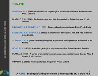 8
2ª PARTE
BENNISON, G. M. (1985) - An intridution to geological structures and maps. Edward Arnold,
4ª ed., London.
BLYTH, F. G. H. (1976) - Geological maps and their interpretation. Edward Arnold, 2ª ed.,
London.
FOUCAULT, A. & RAOULT, J. F. (1975) - Coupes et cartes géologiques. Doin, 2ª ed., Paris.
KULLBERG, M. C. & SILVA, J. B. (1980) - Elementos de cartografia. Ass. Est. Fac. Ciências,
Univ. Lisboa.
ALVAREZ, J. A. M. (1985) - Mapas geológicos. Explication e interpretation. Paraninfo, 3ª ed.,
Madrid.
MOSELEY, F. (1979) - Advanced geological map interpretation. Edward Arnold, London.
PLATT, J. I. (1980) - A series of elementary exercises upon geological maps. George Allen &
Unwin, 3ª ed., London.
SIMPSON, B. (1970) - Geological maps. Pergamon Press, Oxford.
A AZUL: Bibliografia disponível na Biblioteca do DCT e/ou FCT
DepartamentodeCiênciasdaTerra
 