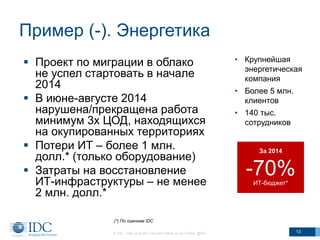 Пример (-). Энергетика
 Проект по миграции в облако
не успел стартовать в начале
2014
 В июне-августе 2014
нарушена/прекращена работа
минимум 3х ЦОД, находящихся
на окупированных территориях
 Потери ИТ – более 1 млн.
долл.* (только оборудование)
 Затраты на восстановление
ИТ-инфраструктуры – не менее
2 млн. долл.*
© IDC Visit us at IDC.com and follow us on Twitter: @IDC 13
• Крупнейшая
энергетическая
компания
• Более 5 млн.
клиентов
• 140 тыс.
сотрудников
За 2014
-70%ИТ-бюджет*
(*) По оценкам IDC
 