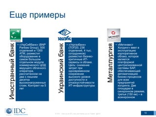 Еще примеры
© IDC Visit us at IDC.com and follow us on Twitter: @IDC 15
Иностранныйбанк
• «УкрСиббанк» (BNP
Paribas Group), 500
отделений и 1300
АТМ, разместит
оборудование в
самом большом
отдельном модуле
коммерческого ЦОД
ведущего облачного
оператора,
рассчитанном на
два с лишним
десятка
высоконагруженных
стоек. Контракт на 5
лет
Украинскийбанк
• «Укргазбанк»
(ТОП20, 236
отделений, 4 тыс.
сотрудников)
размеcтил бизнес-
критичные ИТ-
сервисы в облаке.
Цель: снижение
затрат при
одновременном
сохранении
высокого уровня
доступности и
отказоустойчивости
ИТ-инфраструктуры
Металлургия
• «Метинвест
Холдинг» ввел в
эксплуатацию
корпоративное
облако, которое
является
платформой
централизованной
системы SAP,
обеспечивающей
автоматизацию
бизнес-процессов
для всех
предприятий
холдинга. Две
площадки в
синхронном режиме,
третья (150 км) – в
асинхронном
 