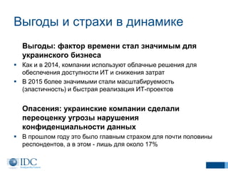 Выгоды и страхи в динамике
Выгоды: фактор времени стал значимым для
украинского бизнеса
 Как и в 2014, компании используют облачные решения для
обеспечения доступности ИТ и снижения затрат
 В 2015 более значимыми стали масштабируемость
(эластичность) и быстрая реализация ИТ-проектов
Опасения: украинские компании сделали
переоценку угрозы нарушения
конфиденциальности данных
 В прошлом году это было главным страхом для почти половины
респондентов, а в этом - лишь для около 17%
 