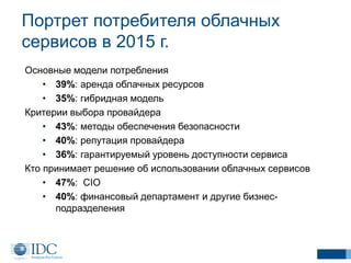 Портрет потребителя облачных
сервисов в 2015 г.
Основные модели потребления
• 39%: аренда облачных ресурсов
• 35%: гибридная модель
Критерии выбора провайдера
• 43%: методы обеспечения безопасности
• 40%: репутация провайдера
• 36%: гарантируемый уровень доступности сервиса
Кто принимает решение об использовании облачных сервисов
• 47%: CIO
• 40%: финансовый департамент и другие бизнес-
подразделения
 