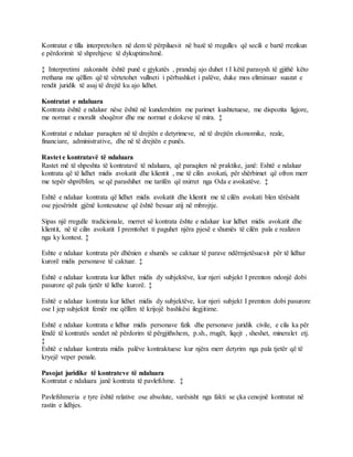 Kontratat e tilla interpretohen në dem të përpiluesit në bazë të rregulles që secili e bartë rrezikun
e përdorimit të shprehjeve të dykuptimshmë.
‡ Interpretimi zakonisht është punë e gjykatës , prandaj ajo duhet t I këtë parasysh të gjithë këto
rrethana me qëllim që të vërtetohet vullneti i përbashket i palëve, duke mos eliminuar suazat e
rendit juridik të asaj të drejtë ku ajo lidhet.
Kontratat e ndaluara
Kontrata është e ndalusr nëse është në kundershtim me parimet kushtetuese, me dispozita ligjore,
me normat e moralit shoqëror dhe me normat e dokeve të mira. ‡
Kontratat e ndaluar paraqiten në të drejtën e detyrimeve, në të drejtën ekonomike, reale,
financiare, administrative, dhe në të drejtën e punës.
Rastet e kontratavë të ndaluara
Rastet më të shpeshta të kontratavë të ndaluara, që paraqiten në praktike, janë: Eshtë e ndaluar
kontrata që të lidhet midis avokatit dhe klientit , me të cilin avokati, për shërbimet që ofron merr
me tepër shprëblim, se që parashihet me tarifën që nxirret nga Oda e avokatëve. ‡
Eshtë e ndaluar kontrata që lidhet midis avokatit dhe klientit me të cilën avokati blen tërësisht
ose pjesërisht gjënë kontesutese që është besuar atij në mbrojtje.
Sipas një rregulle tradicionale, merret së kontrata ështe e ndaluar kur lidhet midis avokatit dhe
klientit, në të cilin avokatit I premtohet ti paguhet njëra pjesë e shumës të cilën pala e realizon
nga ky kontest. ‡
Eshte e ndaluar kontrata për dhënien e shumës se caktuar të parave ndërmjetësuesit për të lidhur
kurorë midis personave të caktuar. ‡
Eshtë e ndaluar kontrata kur lidhet midis dy subjektëve, kur njeri subjekt I premton ndonjë dobi
pasurore që pala tjetër të lidhe kurorë. ‡
Eshtë e ndaluar kontrata kur lidhet midis dy subjektëve, kur njeri subjekt I premton dobi pasurore
ose I jep subjektit femër me qëllim të krijojë bashkësi ilegjitime.
Eshtë e ndaluar kontrata e lidhur midis personave fizik dhe personave juridik civile, e cila ka për
lëndë të kontratës sendet në përdorim të përgjithshem, p.sh., rrugët, liqejt , sheshet, mineralet etj.
‡
Eshtë e ndaluar kontrata midis palëve kontraktuese kur njëra merr detyrim nga pala tjetër që të
kryejë veper penale.
Pasojat juridike të kontrateve të ndaluara
Kontratat e ndaluara janë kontrata të pavlefshme. ‡
Pavlefshmeria e tyre është relative ose absolute, varësisht nga fakti se çka cenojnë kontratat në
rastin e lidhjes.
 
