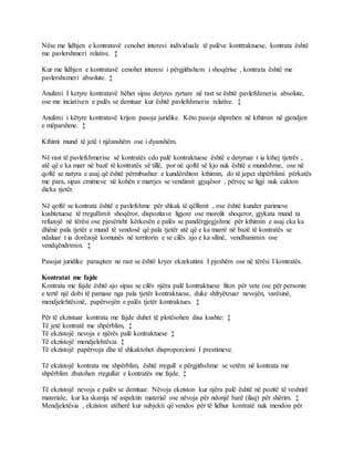 Nëse me lidhjen e kontratavë cenohet interesi individuale të palëve konttraktuese, kontrata është
me pavlershmeri relative. ‡
Kur me lidhjen e kontratavë cenohet interesi i përgjithshem i shoqërise , kontrata është me
pavlershsmeri absolute. ‡
Anulimi I ketyre kontratavë bëhet sipas detyres zyrtare në rast se është pavlefshmeria absolute,
ose me inciativen e palës se demtuar kur është pavlefshmeria relative. ‡
Anulimi i këtyre kontratavë krijon pasoja juridike. Këto pasoja shprehen në kthimin në gjendjen
e mëparshme. ‡
Kthimi mund të jetë i njëanshëm ose i dyanshëm.
Në rast të pavlefshmerise së kontratës cdo palë kontraktuese është e detyruar t ia kthej tjetrës ,
atë që e ka marr në bazë të kontratës së tillë, por në qoftë së kjo nuk është e mundshme, ose në
qoftë se natyra e asaj që është përmbushur e kundërshton kthimin, do të jepet shpërblimi përkatës
me para, sipas cmimeve në kohën e marrjes se vendimit gjyqësor , përveç se ligji nuk cakton
dicka tjetër.
Në qoftë se kontrata është e pavlefshme për shkak të qëllimit , ose është kunder parimeve
kushtetuese të rregullimit shoqëror, dispozitave ligjore ose morolit shoqeror, gjykata mund ta
refuzojë në tërësi ose pjesërisht kërkesën e palës se pandërgjegjshme për kthimin e asaj cka ka
dhënë pala tjetër e mund të vendosë që pala tjetër atë që e ka marrë në bazë të kontratës se
ndaluar t ia dorëzojë komunës në territorin e se cilës ajo e ka silinë, vendbanimin ose
vendqëndrimin. ‡
Pasojat juridike paraqiten ne rast se është kryer ekzekutimi I pjeshëm ose në tërësi I kontratës.
Kontratat me fajde
Kontrata me fajde është ajo sipas se cilës njëra palë kontraktuese fiton për vete ose për personin
e tertë një dobi të pamase nga pala tjetër kontraktuese, duke shfryëtzuar nevojën, varësinë,
mendjelehtësinë, papërvojën e palës tjetër kontraktues. ‡
Për të ekzistuar kontrata me fajde duhet të plotësohen disa kushte: ‡
Të jetë kontratë me shpërblim, ‡
Të ekzistojë nevoja e njërës palë kontraktuese ‡
Të ekzistojë mendjelehtësia ‡
Të ekzistojë papërvoja dhe të shkaktohet disproporcioni I prestimeve.
Të ekzistojë kontrata me shpërblim, është rregull e përgjithshme se vetëm në kontrata me
shpërblim zbatohen rregullat e kontratës me fajde. ‡
Të ekzistojë nevoja e palës se demtuar. Nëvoja ekziston kur njëra palë është në pozitë të veshtirë
materiale, kur ka skamja në aspektin material ose nëvoja për ndonjë barë (ilaq) për shërim. ‡
Mendjeletësia , ekziston atëherë kur subjekti që vendos për të lidhur kontratë nuk mendon për
 