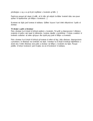 përmbajtjen e saj, e as që di për rrejdhimet e kontratës që lidh. ‡
Papërvoja paraqet një situate të atillë, në të cilën një subjekt ka lidhur kontratë duke mos pasur
njohuri të mjaftueshme për lidhjen e kontratavë. ‡
Kontratat me fajde janë kontrata të ndaluara. Qëllimi kryesor I tyrë është shfryetëzimi I palës së
demtuar.
Të drejtat e palës së demtuar
Pala e demtuar ka të drejtë të kërkojë anulimin e kontratës. Në qoftë se dispropocioni I dhënieve
reciproke të palëve nuk mund të eliminohet, kontrata shpallet e pavlefshme. E drejta e anulimit të
kontratës realizohet në afatin njëvjeçar dhe rrjedh prej çastit të lidhjes se kontratës.
Pala e demtuar ka të drejtë të kërkojë që kontrata të mbtet në fuqi, duke eliminuar dispropocionin
e prestimeve të shkaktuar me kontratën me fajde. I demtuar ka të drejtë të kërkojë shpërblimin e
demit nëse I është shkaktuar dem palës se demtuar me lidhjen e kontratës me fajde. Pasojat
juridike të këtyre kontratavë janë të njëjta me ato të kontratavë të ndaluara.
 