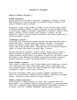 KONTRATAT NË BIZNES
Burimet e se drejtes se detyrimeve ‡
Kontrata e detyrimeve
Kontrata është burimi kryesor dhe me i rendesishem i marrëdhënieve te detyrimeve. Kontrata
është marrëveshje e dy a me shume personave qe ka për qellim te krijoje, te ndryshoje ose te
shuaje një marrëdhënie juridike te detyrimit.
Kontratat hyn ne grupin e puneve juridike te dy anshme. Me anen e kontrates krijohet detyrimi i
ri, ndryshohet marredhenia ekzistuese e detyrimit, perkatesishte me anen e saj shuhen detyrimet.
Me ane te kontrates rregullohen marredheniet e pjesemarresve ne qarkullimin e mallerave dhe ne
dhenien e sherbimeve. Me ane te kontrates behet si qarkullimi i brendshem, ashtu edhe
nderkombetar i mallerave. Me ane te kontrates bartet pronesia, kurse ne disa te drejta te tjera ajo
eshte baze per kalimin e pronesise.
Terminologjia e kontratës
Terminologjia lidhur me perckatimin e kontrates nuk eshte unike sepse pervec termit kontrate
perdoren edhe termat si : Konvente, traktat, pakt, dakordim, marreveshje. Termi konvente
perdoret ne marredheniet ndermjet shteteve lidhen konventat e ndryshme per rregullimin e
ceshtjeve midis dy apo me shume shteteve. Marreveshja eshte term i cili perdoret ne kuptimin e
ngushte, qe te shenoje edhe bisedimet qe paraprijne lidhjes se kontrates.
Me traktat nderkombetare konsiderohet cdo pajtim i vullnetit ndermjet shteteve me qellim te
krijimit, ndryeshimit ose nderprerjes se ndonje raporti juridik reciprok ose marreveshje e
karakterit kontraktual ndermjet shteteve ose organizatave te sheteve me te cilat krijohen te drejtat
dhe detyrimet per palet. Dakordimi eshte shprehje qe perdoret per te percaktuar se palet jane
pajtuar per ndonje pjese te kontrates ose per ndonje dispozite te saj qe ka qene e paqarte.
Fushat e zbatimit te kontratës
Fushe e zbatimit te kontrates eshte e gjere. Kontratat zbatohen gati ne te gjitha deget e se drejtes,
pervec drejtes penale. Ne te drejten e punes kontratat gjejne shprehje ne marredheniet rreth
punes, ne kontratat kolektive te punes. Ne te drejten ekonomike me se shumti zbatohet kontrata
per qarkullimin e mallerave dhe per kryerjen e sherbimeve.
Ne te drejten nderkombetare publike me ane te kontrates rregullohen marredheniet midis
shteteve. Ne te drejten financiare kontratat zbatohet ne rregullimin e transaksioneve te ndryshme
financiare. Kontratat me se shumti zbatohen ne te drejten e detyrimeve.
Parimet e se drejtës kontraktore ‡
Parimet themelore te se drejtes kontraktore jane: Parimi i lirise e kontraktimit dhe Parimi i
konsensualizmit. Liria e kontraktimit është njeri nder parimet themelore te se drejtës kontraktore.
Parimi i lirise se kontraktimit paraqet mundësi për pjesëmarrësit ne marrëdhëniet e detyrimet qe
me vullnetin e tyre te lire t i rregullojnë marrëdhëniet reciproke juridike te detyrimeve.
 