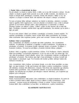‡ Parimi i lirise se kontraktimit do thote:
Qe çdo subjekt i se drejtës te vendose lirisht, te lidhe ose te mos lidh kontratën e caktuar. Qe çdo
subjekt i se drejtës te zgjedh lirisht personin me te cilin do lidhe kontratën. Qe subjektet e se
drejtës te caktojnë lirisht përmbajtjen e kontratës, formën dhe mënyrën e lidhjes se saj. Qe
subjektet e se drejtës te vendosin lirisht mbi ndërrimin dhe mënyrat e shuarjes se kontratës.
Ne raste se kontrata lidhet ndërmjet subjekteve me shtetësi te ndryshme, subjektet e se drejtës
mund te zgjedhin lirisht legjislacionin i cili do te zbatohet ne kontratën e tyre, si dhe te caktojnë
gjykatën ne rast kontesti ndërmjet palëve. Sipas përfaqësuesve te autonomisë se vullnetit,
detyrimet krijohen me vullnetin e palëve. Vullneti i palëve ka fuqi detyrimi dhe ai është mbi
ligjin. Përmbajtja e kontratës caktohet lirisht nga palët kontraktuese, kur caktohet, ajo ka vlerën e
ligjit për palët.
Ne rast se nuk ekziston vullneti per caktimin e permbajtjes se kontrates, kontrata anulohet. Ne
aspektin e permbushjes se kontrates, merret se palet lirisht duhet ta permbushin ate. Kontrata
duhet ekzekutohet duke respektuar parimin „pacta sund servanda“ kontrata eshte ligj per palet.
Kufizimi i lirisë se kontraktimit
Liria e kontraktimit për subjektet e se drejtës nuk është e pakufizuar. Lira e kontraktimit
kufizohet: Ne pikëpamje te mundësisë se zgjedhjes se palëve kontraktuese. Ne pikëpamje te
përmbajtjes se kontratës. Ne kontratat formale nëpërmjet formës se kontratës. Ne lidhjen e
kontratave kolektive. Ne rastet kur për lidhjen e kontratës kërkohet dhënia e pëlqimit.
Kufizimi i lirisë se zgjedhjes se palës kontraktues ekziston. P.sh. Prodhuesit e bimëve industriale
duhet keto prodhime t ua dorëzojnë përpunuesve te tyre ose atyre te cilët i ka caktuar ligji. Kjo
vlen edhe për prodhuesit e bakrit, plumbit, arit,etj. Liria e kontraktimit kufizohet ne pikëpamje te
përmbajtjes se kontratës. Disa kontrata sipas ligjit e kane përmbajtjen te caktuar, ku palët nuk
kane mundësi te ndryshojnë asgjë. P.sh. Kontrata mbi kredinë qe lidhet ndërmjet bankës dhe
kërkuesit te kredisë etj.
Liria e kontraktimit është e kufizuar me kontrata formale, ne te cilat forma parashihet ose sipas
ligjit, ose sipas kontratës. Te tilla janë kontratat mbi shitjen e sendeve te paluajtshme, kontratat
mbi ndërtimin, kontratat mbi shfrytëzimin e banesës. Nëse forma nuk respektohet nga subjektet,
kontrata është e pavlefshme. Liria e kontraktimit kufizohet ne rastet kur kërkohet dhënia e
pëlqimit, kur kërkohet leja ose pëlqimi për mbrojtjen e interesit individual, p.sh. Kujdestari jep
pëlqimin për te mbrojturin.
Parimi i konsensualizimit
Parimi i konsensualizimit është parimi i dyte i rëndësishëm i se drejtës kontraktore. Ky parim do
te thotë se kontrata mund te lidhet thjesht ne baze te vullnetit te palëve kontraktuese „solo
consensus“ , pa pasur nevoje për përmbushjen e formës se caktuar. Ne baze te këtij parimi
kontrata lidhet duke u mbështetur ne bona fides- ne mirëbesimin, e palëve kontraktuese.
KLASIFIKIMI I KONTRATAVE
 