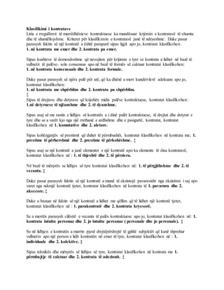 Klasifikimi i kontratave
Liria e rregullimit të marrëdhënieve kontraktuese ka mundësuar krijimin e kontratavë të shumta
dhe të shumëllojshme. Kriteret për klasifikimin e kontratavë janë të ndryeshme: Duke pasur
parasysh faktin së një kontratë a është paraparë sipas ligjit apo jo, kontratat klasifikohen:
1. në kontrata me emer dhe 2. kontrata pa emer.
Sipas kushteve të domosdoshme që nevojiten për krijimin e tyre se kontrata a lidhet në bazë të
vullnetit të palëve- solo consensus apo në bazë të formës së caktuar kontratat klasifikohen:
1. në kontrata konsensuale dhe 2. kontrata formale.
Duke pasur parasysh së njëra palë për atë, që ka dhënë a merr kundërvlerë adekuate apo jo,
kontratat klasifikohen:
1. në kontrata me shpërblim dhe 2. kontrata pa shpërblim.
‡
Sipas të drejtave dhe detyrave që krijohën midis palëve kontraktuese, kontratat klasifikohen:
1.në detyruese të njëanshme dhe 2. të dyanshme.
Sipas asaj së me rastin e lidhjes së kontratës a i dinë palët kontraktuese, të drejtat dhe detyrat e
tyre dhe se a varët kjo nga një rrethanë e ardhshme dhe e pasigurtë, kontratat, kontratat
klasifikohen në 1. komutative dhe 2. aletore.
Sipas kohëzgjatjës së prestimit që duhet të përmbushët, kontratat klasifikohen në kontrata me; 1.
prestime të përhershmë dhe 2. prestime të përkohëshme. ‡
Sipas asaj se një kontratë a janë elementet e një kontratë apo ka elemente të disa kontratavë,
kontratat klasifikohen në : 1. të thjeshtë dhe 2. të përziera.
Në bazë të mënyrës se lidhjes së tyre kontratat klasifikohen në: 1. të përgjithshme dhe 2. të
vecanta. ‡
Duke pasur parasysh faktin së një kontratë a mund të ekzistojë pavaresisht nga ekzistimi i saj apo
varet nga ndonjë kontratë tjeter, kontratat klasifikohen në kontrata të 1. pavarura dhe 2.
aksecore. ‡
Duke u bazuar në faktin së një kontratë a lidhet me qëllim që të lidhet një kontratë tjeter,
kontratat klasifikohen në : 1. parakontratë dhe 2. kontrata kryesorë.
Se a merrën parasysh cilësitë e vecanta të palës kontraktuese apo jo, kontratat klasifikohen në: 1.
kontrata intuitu personae dhe 2. jo intuitu personae ( personale dhe jo personale). ‡
Se në lidhjen e kontratës a marrin pjesë drejtëpërdrejtë të gjithë subjektët që kanë shprehur
vullnetin apo një person e lidh kontratën në emer të tyre, kontratat klasifikohen në : 1.
individuale dhe 2. kolektive. ‡
Sipas teknikës dhe mënyrës së lidhjes së tyre, kontratat klasifikohen në kontrata me 1.
përmbajtje të caktuar dhe 2. kontrata të adezionit. ‡
 
