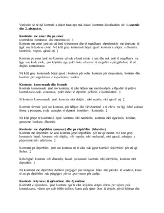 Varësisht së në një kontratë a duket baza apo nuk duket, kontratat klasifikohen në: 1. kuazale
dhe 2. abstrakte.
Kontratat me emer dhe pa emer
(contraktus nominatus dhe innominatus) ‡
Kontrata me emer janë ato që janë të parapara dhe të rregulluara shprehimisht me dispozita të
ligjit ose të kodeve civile. Në këtë grup kontratash bëjnë pjesë: kontrata e shitjës, e dhuratës,
kembimit, vepres, qirasë etj. ‡
Kontrata pa emer janë ato kontrata që nuk e kanë emrin e tyre dhe nuk janë të rregulluara me
ligje ose kode civile, por krijohën nga palët duke u bazuar në rregullat e përgjithshme të së
drejtës kontraktuese.
Në këtë grup kontratash bëjnë pjesë : kontrata për sefin, kontrata për ekspozimin, botimin dhe
kontrata për angazhimin e kapaciteteve hotilere.
Kontratat konsensuale dhe formale
Kontrata konsensuale janë ato kontrata, të cilat lidhen me marrëveshjën e thjeshtë të palëve
kontraktuese-solo consensus, palët duhet të shprehin qëllimin e kontraktimit. ‡
Si kontrata konsensusale janë: kontrata mbi shitjën , mbi veprën, mbi qiranë etj. ‡
Kontrata formale janë ato kontrata, për lidhjen dhe vlërshmerinë e të cilave me ligj është caktuar
forma e posaqme, e cila paraqitet si element konstituiv i kontratës. ‡
Në këtë grupe të kontratavë hynë: kontrata mbi ndërtimin, kontrata mbi sigurimin, kredine,
garancine bankare, dhuratën.
Kontratat me shpërblim (oneroze) dhe pa shpërblim (lukrative)
Kontrata me shpërblim në këto kontrata jepët shpërblimi për atë që merret. Në këtë grup
kontratash hyjnë: kontrata mbi shitjën, mbi veprën, mbi ortakerinë, mbi qiranë, mbajtjen e
përjetshmë,mbi ndërtimin. ‡
Kontratat pa shpërblim- janë ato kontrata në të cilat nuk jepet kurrfarë shpërblimi për atë që
fitohet. ‡
Këtu hyjnë: kontrata mbi dhuratën, huanë pa kamatë, kontrata mbi shërbimin, kontrata mbi
depozitën. ‡
Në kontratat me shpërblim debitori përgjigjet për mungesa fizike dhe juridike të sendevë, kurse
të ato pa shpërblim nuk përgjigjet për to , por vetem për dashje.
Kontrata detyruese të njëanshme dhe dyanshme
Kontratat e njëanshme- janë kontrata nga të cilat krijohën detyra vëtem për njëren palë
kontraktuese, vëtem ajo palë bëhët debitor, kurse pala tjeter fiton të drejtën për të kërkuar dhe
 
