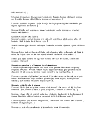 bëhët kreditor i saj. ‡
Si kontrata të njëanshme detyruese janë: kontrata mbi dhuratën, kontrata mbi huanë, kontrata
mbi depozitën, kontrata mbi shërbimin, kontrata mbi autorizimin. ‡
Kontrata e dyanshme detyruese krijojnë të drejta dhe detyra për të dy palët kontraktuese, pra
krijohën nga borxhi dhe kërkesa. ‡
Kontrata të këtilla janë: kontrata mbi qiranë, kontrata mbi veprën, kontrata mbi ortakrinë,
kontrata mbi sigurimin.
Kontrata komutativ dhe aleatore
Kontrata komutative janë ato kontrata në të cilat palët kontraktuese që në çastin e lidhjes së
kontratës I dinë të drejtat dhe të detyrat e tyre. ‡
Në këto kontrata hyjnë : kontrata mbi shitjën, këmbimin, ndërtimin, sigurimin, qiranë, ortakerinë
etj. ‡
Kontrata aleatore janë ato të drejta në të cilat palët në çastin e lidhjes se kontratës nuk I dinë të
drejtat dhe detyrat e tyre, por kjo varet nga një rrëthanë e ardhshmë dhe e pasigurt. ‡
Në këtë grup hyjën: kontrata mbi sigurimin, kontrata mbi lojen dhe kushtin, kontrata mbi
mbajtjen e përjetshmë.
Kontrata me prestime te përhershme dhe të përkohshme
Kontrata me prestime të përkohshme janë ato në të cilat prestime ekzekutohen aty për aty,
mënjëhere. Detyrimi I debitorit përbëhët prej një bërjë ose mosbërjë, prej një lëshimi të cilin
ekzukuton për një çast. p.sh. Kontrata e shitjes se sendeve me para të gatshme. ‡
Kontrata me prestime të përhershmë janë ato, në të cilat ekzekutohen me intervale me të gjata
kohorë. Në këto kontrata detyra e debitorit përbehët prej shumë bërjesh, mos bërjesh ose
lëshimesh, p.sh, kontrata mbi qiranë, pagesa mujore etj.
Kontratat e thjeshte dhe të përziera
Kontrata e thjeshta janë ato që kanë elemente të një kontratë , dhe paraqet një lloj të caktuar
kontratash ( p.sh., kontrata e shitjës, e qirasë, e depozitës, e dhuratës, e këmbimit etj.) ‡
Kontrata e përzier është një kontratë, e cila sipas përmbajtjes ka elemente të disa kontratave të
thjeshta. Përmbajtja e këtyre kontratave paraqet një tërësi të një kontrate unike. ‡
Kontrata të përziera janë: kontrata mbi pansionin, kontrata mbi sefin, kontrata mbi allotmanin ,
kontratat mbi ingjeneringun. ‡
Kontrata mbi sefin përmban elementet të kontratës mbi qiranë dhe depozitën.
 