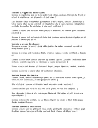 Kontratat e pergjithshme dhe te veçanta
Kontrata të përgjithshme janë ato të cilat palët i kanë caktuar, saktësuar, të drejtat dhe detyrat në
mënyrë të përgjithshme, për një periudhe të gjatë kohor. ‡
Këto zakonisht lidhen në ndërtimtari për ndërtimin e urave, rrugevë, fabrikave . Për kryerjën e
këtyre punëve lidhen dy lloj kontratash : të përgjithshme dhe të veçant. Kontrata e përgjithshme
me të cilat konstatohen dhe saktësohen të gjtha punët e ndërtimit. ‡
Kontrata të veçanta janë ato të cilat lidhen për çdo vit kalendarik, ku caktohen punët e ndërtimit
për atë vit. ‡
Kontrata të veçanta janë ato kontrata në të cilat janë konstatuar detyrat konkrete të palëve për një
përuidhe të shkurter prej një viti.
Kontratat e pavarur dhe akcesore
Kontratat e pavarura ( kryesore) krijojnë efekte juridike dhe shuhen pavarsishtë nga ndikimi I
ndonjë kontratë tjeter. ‡
Kontrata të pavarura janë : kontrata e shtitjës, ortakrisë, e qirasë, e veprës, e shërbimit, e dhuratës
etj. ‡
Kontrata akcesore lidhet, ekziston dhe varet nga kontrata kryesore. Zakonisht këto kontrata lidhet
si shtese e kontratës se pavarur ose e kontratës se veçante por akcesore. ‡
Kotrata akcesore janë: kontrata për dorëzaninë, kaparit, pengun, hipotekën, kuacionit, pendimin.
‡
Kontrata akcesor me se shumti lidhen për ekzekutimin e kontratës.
Kontratat kauzale dhe abstrakte
Kontrata kauzale, shkaku i drejtëpërdrejtë juridik për çka është lidhur kontrata është i njohur, jo
vetem për palët kontraktuese, po edhe për personat e tretë. ‡
Këtu bëjnë pjesë : kontrata mbi dhuratën, huanë, depozitën, qiranë, veprën etj. ‡
Kontratat abstakte janë ato të cilat nuk është cekur qëllimi për cilen palët obligohen. ‡
Baza e kontratës ekziston në këto kontrata por shkaku nuk është njohur për palët kontraktuese
sepse obligohen. ‡
Kontrata abstakte është kombiali, ose kur dikush obligohet me shkrim se dikujt do t ia paguaj
shumën e caktuar të parave.
Kontratat individuale dhe kolektive
Kontrata kolektive janë ato që krijojnë efekte juridike për të gjithë subjektët që I përkasin grupit
të caktuar, pa marrë parasysh se të gjithë nuk kanë dhënë pëlqimin për lidhjen e saj. ‡
 