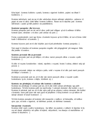 Këtu hyjnë : kontrata kolektive e punës, kontrata e sigurimit kolektiv, pajtimi me dhunë I
kreditoreve. ‡
Kontrata individuale janë ato me të cilat saktësohen detyrat ndërmjet subjektëve- anëtareve të
grupit në emer të cilave është lidhur kontrata koliktive. Rastet me të shpeshta janë : kontrata
individuale e punës që lidh punëtori me punëdhënësin.
Kontratat paraprake dhe kryesore
Kontrata paraprake janë ato me anë të cilave palët janë obliguar që në të ardhmen të lidhin
kontratë tjeter, elementet e të cilave janë caktuar me parë. ‡
Forma e parakontratës varet nga forma e kontratës kryesore që do të lidhet, në rast së forma është
kusht I vlëfshmërisë së kontratës. ‡
Kontrata kryesore janë ato të cilat krijohën pasi të jetë përmbushur kontrata paraprake. ‡
Nuk mund të zbatohen në kontratat paraprake rregullat mbi përgjegjësinë për mungesat fizike
dhe juridike të sendeve.
Kontrata personale dhe jo personale
Kontrata personale janë ato për lidhjen e të cilave merret parasysh cilësia e vecante e palës
kontraktues. ‡
Si cilësi të veçanta konsiderohen : talenti, mjeshtria e veçantë, besimi I caktua, afiniteti ndaj një
personi. ‡
Kontratat personale shuhen me vdekjen e palës, vetitë e veçanta të së cilës janë marrë parasysh
për lidhjen e kontratës. ‡
Kontratat jo personale janë ato, në të cilat nuk merret parasysh cilësia e veçantë e palës
kontraktuese (p.sh., kontrata e shitjës, këmbimit etj. ).
Kontrata me përmbajtej të caktuar dhe kontrata e adezionit
Kontrata me përmbajtje të caktuar janë ato, në të cilat është caktuar përmbajtja nga palët
kontraktuese. Në këto kontrata palët me marrëveshje I caktojnë elementet dhe kushtet e saj. ‡
Kontrata të adezionit janë ato, në të cilat njëra palë që me përpara i cakton elementet dhe kushtet
e kontratës, kurse pala tjeter nuk merr pjesë në përpilimin e kësaj kontratë e as që ndikon në
ndonjë element të ketyrë kontratavë . ‡
Në këto kontrata paraqiten në kontratat mbi transportin e mallrave në hekurudha, në trafikun
ajror, ujor, në lemin e sigurimit, në shërbimet postale, në shërbimet kumunale.
Interpretimi i kontratës
Kontrata është vepër e palëve kontraktuese. Ajo lidhet me pajtimin e vullnetit të shprehur të dy
ose më shumë subjektëve më qëllim të krijimit, ndryeshimit, ose shuarjes së marrëdhënies së
caktuar të detyrimeve. ‡
 