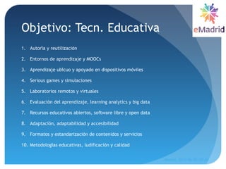 Objetivo: Tecn. Educativa
1. Autoria y reutilizacioń ́
2. Entornos de aprendizaje y MOOCs
3. Aprendizaje ubicuo y apoyado en dispositivos movileś ́
4. Serious games y simulaciones
5. Laboratorios remotos y virtuales
6. Evaluacion del aprendizaje, learning analytics y big datá
7. Recursos educativos abiertos, software libre y open data
8. Adaptacion, adaptabilidad y accesibilidad́
9. Formatos y estandarizacion de contenidos y servicioś
10. Metodologias educativas, ludificacion y calidad́ ́
Madrid, 2015-06-30--07-01
10
 