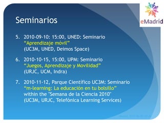 Seminarios
5. 2010-09-10: 15:00, UNED: Seminario
“Aprendizaje móvil”
(UC3M, UNED, Deimos Space) 
6. 2010-10-15, 15:00, UPM: Seminario
“Juegos, Aprendizaje y Movilidad”
(URJC, UCM, Indra)
7. 2010-11-12, Parque Científico UC3M: Seminario
“m-learning: La educación en tu bolsillo”
within the "Semana de la Ciencia 2010"
(UC3M, URJC, Telefónica Learning Services) 
Madrid, 2015-06-30--07-01
15
 