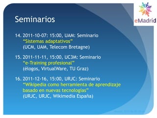Seminarios
14. 2011-10-07: 15:00, UAM: Seminario
“Sistemas adaptativos”
(UCM, UAM, Telecom Bretagne) 
15. 2011-11-11, 15:00, UC3M: Seminario
“e-Training profesional”
(élogos, VirtualWare, TU Graz)
16. 2011-12-16, 15:00, URJC: Seminario
“Wikipedia como herramienta de aprendizaje
basado en nuevas tecnologías”
(URJC, URJC, Wikimedia España) 
Madrid, 2015-06-30--07-01
18
 