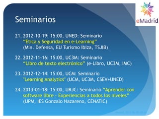 Seminarios
21. 2012-10-19: 15:00, UNED: Seminario
“Ética y Seguridad en e-Learning”
(Min. Defensa, EU Turismo Ibiza, TSJIB)
22. 2012-11-16: 15:00, UC3M: Seminario
“Libro de texto electrónico” (e-Libro, UC3M, IMC) 
23. 2012-12-14: 15:00, UCM: Seminario
"Learning Analytics" (UCM, UC3M, CSEV+UNED)
24. 2013-01-18: 15:00, URJC: Seminario “Aprender con
software libre - Experiencias a todos los niveles”
(UPM, IES Gonzalo Nazareno, CENATIC)
Madrid, 2015-06-30--07-01
20
 
