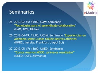 Seminarios
25. 2013-02-15: 15:00, UAM: Seminario
"Tecnologías para el aprendizaje colaborativo"
(UAM, UVa, UCLM) 
26. 2012-04-19: 15:00, UC3M: Seminario "Experiencias en
Alemania sobre Cursos Online Masivos Abiertos"
(KMRC, iversity, Frankfurt U Appl Sci)
27. 2013-05-17: 15:00, UNED: Seminario
“Cursos masivos MOOC: primeros resultados”
(UNED, CSEV, Alemania)
Madrid, 2015-06-30--07-01
21
 