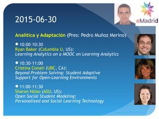 2015-06-30
Analítica y Adaptación (Pres: Pedro Muñoz Merino)
10:00–10:30
Ryan Baker (Columbia U, US):
Learning Analytics on a MOOC on Learning Analytics
10:30–11:00
Cristina Conati (UBC, CA):
Beyond Problem Solving: Student Adaptive
Support for Open-Learning Environments
11:00–11:30
Sharon Hsiao (ASU, US):
Open Social Student Modeling:
Personalized and Social Learning Technology
Madrid, 2015-06-30--07-01
44
 