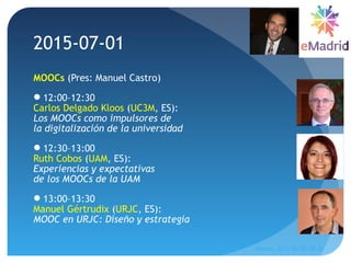 MOOCs (Pres: Manuel Castro)
12:00–12:30
Carlos Delgado Kloos (UC3M, ES):
Los MOOCs como impulsores de
la digitalización de la universidad
12:30–13:00
Ruth Cobos (UAM, ES):
Experiencias y expectativas
de los MOOCs de la UAM
13:00–13:30
Manuel Gértrudix (URJC, ES):
MOOC en URJC: Diseño y estrategia
2015-07-01
Madrid, 2015-06-30--07-01
49
 