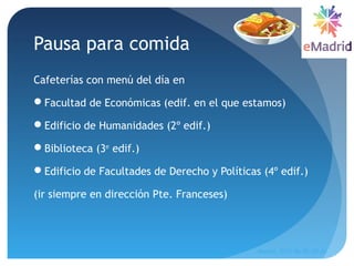 Pausa para comida
Cafeterías con menú del día en
Facultad de Económicas (edif. en el que estamos)
Edificio de Humanidades (2º edif.)
Biblioteca (3er
edif.)
Edificio de Facultades de Derecho y Políticas (4º edif.)
(ir siempre en dirección Pte. Franceses)
Madrid, 2015-06-30--07-01
54
 