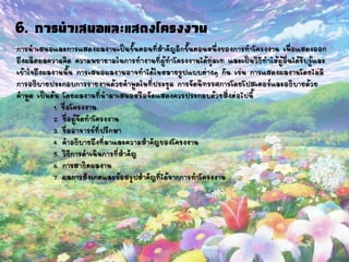 การนาเสนอและการแสดงผลงานเป็นขั้นตอนที่สาคัญอีกขั้นตอนหนึ่งของการทาโครงงาน เพื่อแสดงออก
ถึงผลิตผลความคิด ความพยายามในการทางานที่ผู้ทาโครงงานได้ทุ่มเท และเป็นวิธีทาให้ผู้อื่นได้รับรู้และ
เข้าใจถึงผลงานนั้น การเสนอผลงานอาจทาได้ในหลายรูปแบบต่างๆ กัน เช่น การแสดงผลงานโดยไม่มี
การอธิบายประกอบการรายงานด้วยคาพูดในที่ประชุม การจัดนิทรรศการโดยโปสเตอร์และอธิบายด้วย
คาพูด เป็นต้น โดยผลงานที่นามาเสนอหรือจัดแสดงควรประกอบด้วยสิ่งต่อไปนี้
1. ชื่อโครงงาน
2. ชื่อผู้จัดทาโครงงาน
3. ชื่ออาจารย์ที่ปรึกษา
4. คาอธิบายถึงที่มาและความสาคัญของโครงงาน
5. วิธีการดาเนินการที่สาคัญ
6. การสาธิตผลงาน
7. ผลการสังเกตและข้อสรุปสาคัญที่ได้จากการทาโครงงาน
6. การนาเสนอและแสดงโครงงาน
 