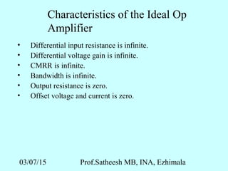 03/07/15 Prof.Satheesh MB, INA, Ezhimala
Characteristics of the Ideal Op
Amplifier
• Differential input resistance is infinite.
• Differential voltage gain is infinite.
• CMRR is infinite.
• Bandwidth is infinite.
• Output resistance is zero.
• Offset voltage and current is zero.
 