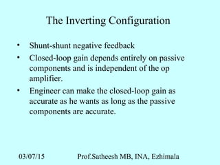 03/07/15 Prof.Satheesh MB, INA, Ezhimala
The Inverting Configuration
• Shunt-shunt negative feedback
• Closed-loop gain depends entirely on passive
components and is independent of the op
amplifier.
• Engineer can make the closed-loop gain as
accurate as he wants as long as the passive
components are accurate.
 