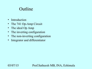 03/07/15 Prof.Satheesh MB, INA, Ezhimala
Outline
• Introduction
• The 741 Op-Amp Circuit
• The ideal Op Amp
• The inverting configuration
• The non-inverting configuration
• Integrator and differentiator
 