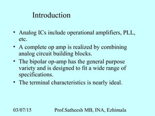 03/07/15 Prof.Satheesh MB, INA, Ezhimala
Introduction
• Analog ICs include operational amplifiers, PLL,
etc.
• A complete op amp is realized by combining
analog circuit building blocks.
• The bipolar op-amp has the general purpose
variety and is designed to fit a wide range of
specifications.
• The terminal characteristics is nearly ideal.
 