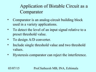 03/07/15 Prof.Satheesh MB, INA, Ezhimala
Application of Bistable Circuit as a
Comparator
• Comparator is an analog-circuit building block
used in a variety applications.
• To detect the level of an input signal relative to a
preset threshold value.
• To design A/D converter.
• Include single threshold value and two threshold
values.
• Hysteresis comparator can reject the interference.
 