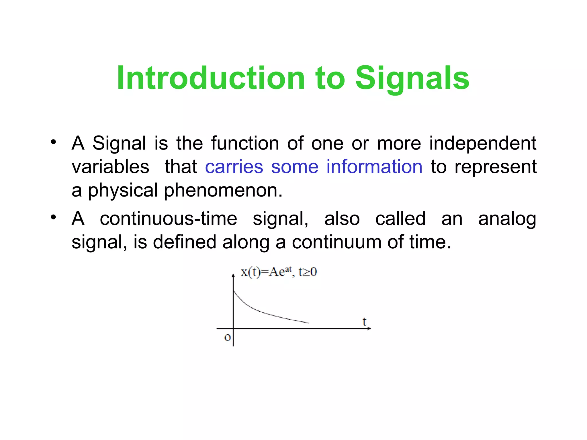 Introduction to Signals
• A Signal is the function of one or more independent
variables that carries some information to represent
a physical phenomenon.
• A continuous-time signal, also called an analog
signal, is defined along a continuum of time.
 