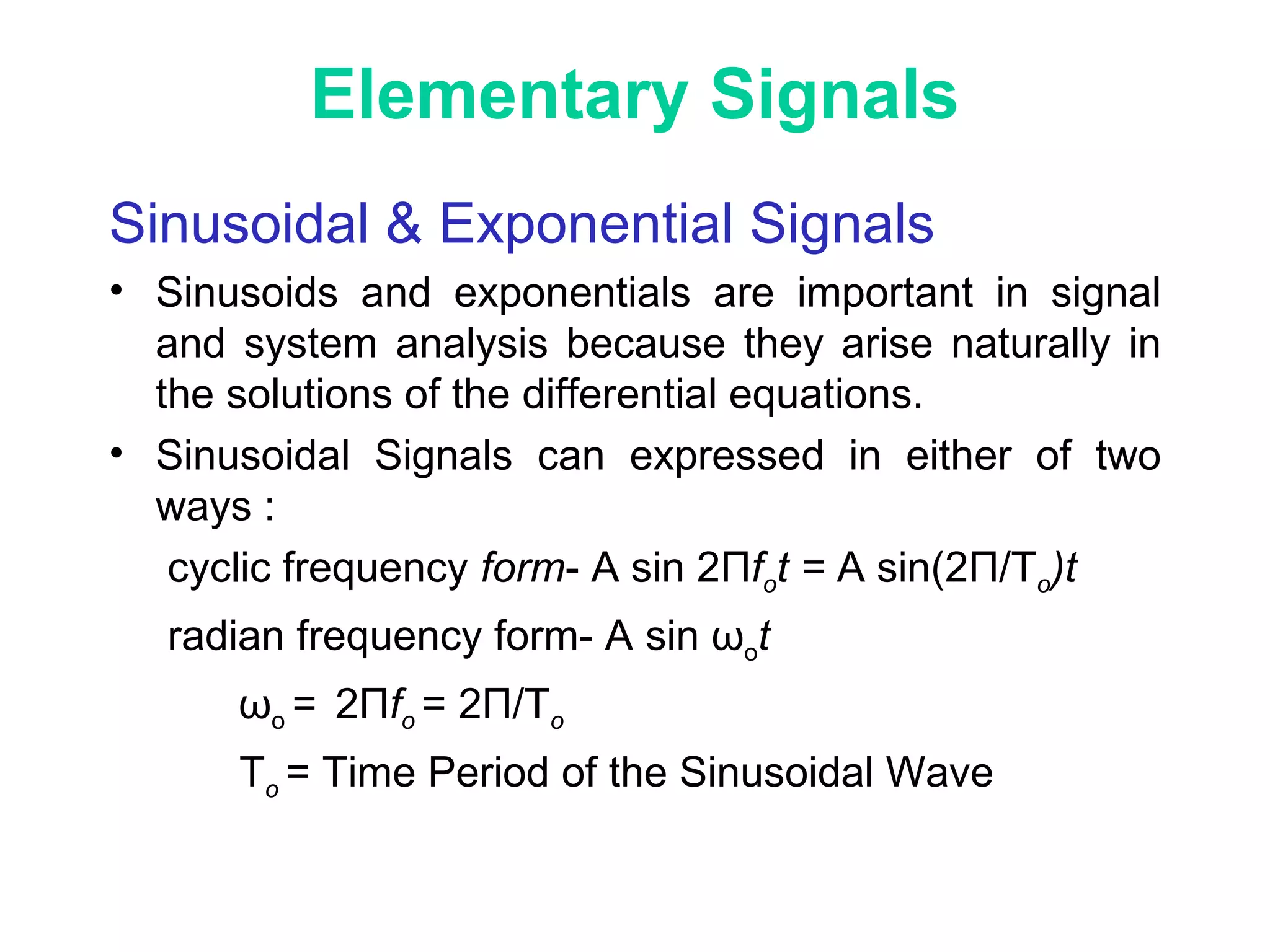 Elementary Signals
Sinusoidal & Exponential Signals
• Sinusoids and exponentials are important in signal
and system analysis because they arise naturally in
the solutions of the differential equations.
• Sinusoidal Signals can expressed in either of two
ways :
cyclic frequency form- A sin 2Пfot = A sin(2П/To)t
radian frequency form- A sin ωot
ωo = 2Пfo = 2П/To
To = Time Period of the Sinusoidal Wave
 