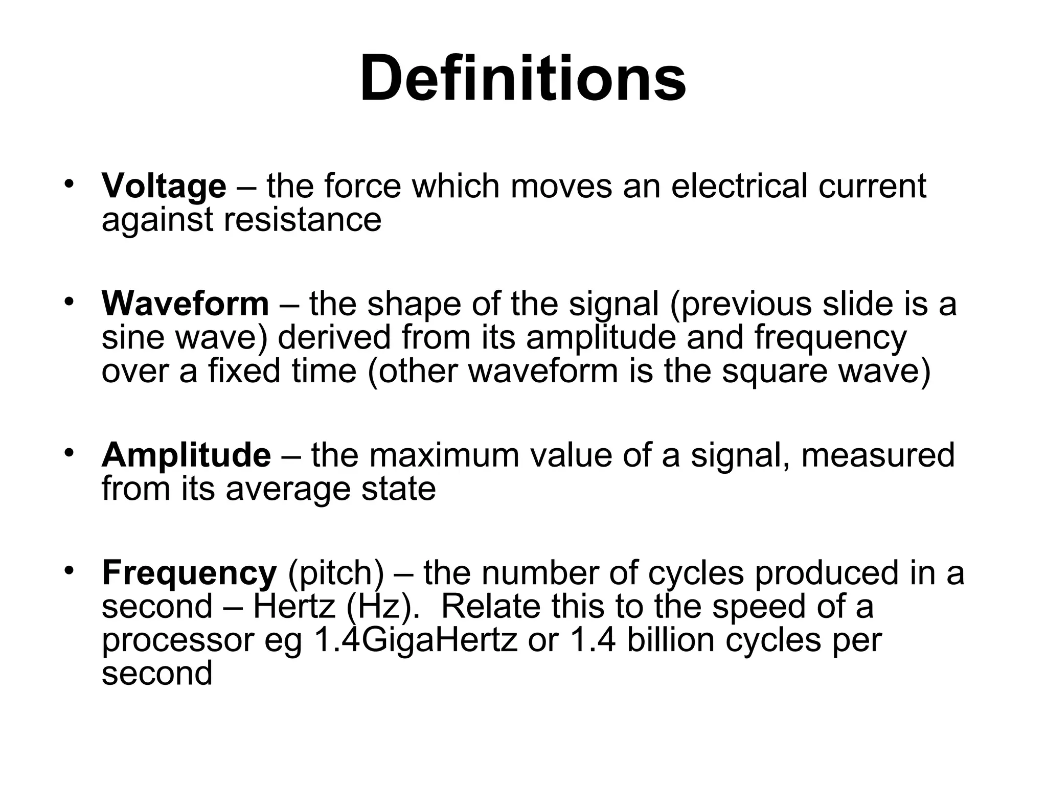 Definitions
• Voltage – the force which moves an electrical current
against resistance
• Waveform – the shape of the signal (previous slide is a
sine wave) derived from its amplitude and frequency
over a fixed time (other waveform is the square wave)
• Amplitude – the maximum value of a signal, measured
from its average state
• Frequency (pitch) – the number of cycles produced in a
second – Hertz (Hz). Relate this to the speed of a
processor eg 1.4GigaHertz or 1.4 billion cycles per
second
 