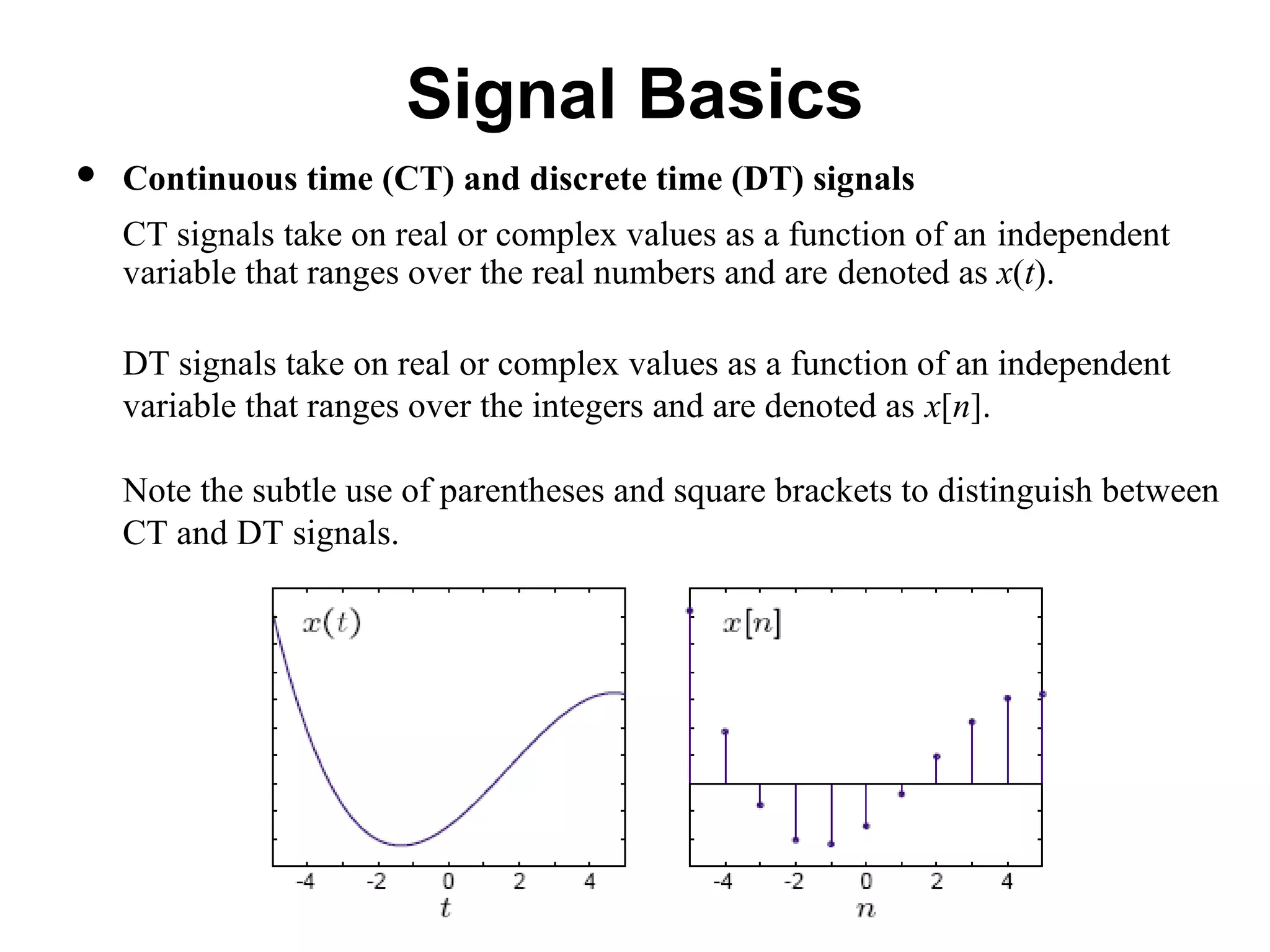 Signal Basics
 Continuous time (CT) and discrete time (DT) signals
CT signals take on real or complex values as a function of an independent
variable that ranges over the real numbers and are denoted as x(t).
DT signals take on real or complex values as a function of an independent
variable that ranges over the integers and are denoted as x[n].
Note the subtle use of parentheses and square brackets to distinguish between
CT and DT signals.
 