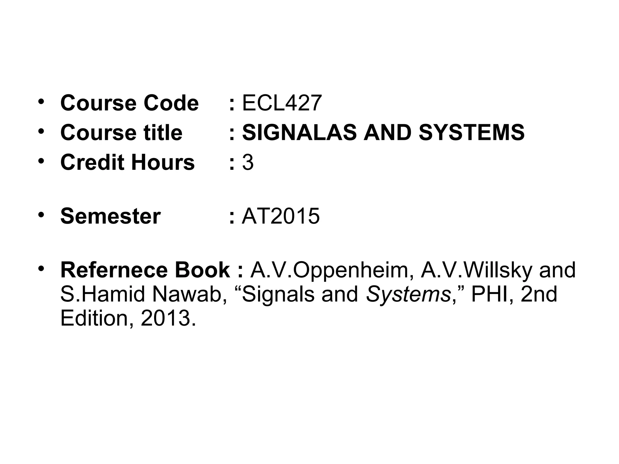 • Course Code : ECL427
• Course title : SIGNALAS AND SYSTEMS
• Credit Hours : 3
• Semester : AT2015
• Refernece Book : A.V.Oppenheim, A.V.Willsky and
S.Hamid Nawab, “Signals and Systems,” PHI, 2nd
Edition, 2013.
 
