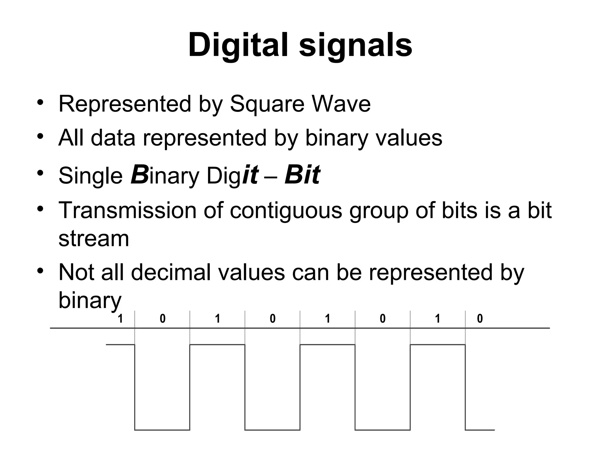 Digital signals
• Represented by Square Wave
• All data represented by binary values
• Single Binary Digit – Bit
• Transmission of contiguous group of bits is a bit
stream
• Not all decimal values can be represented by
binary
1 0 1 0 1 0 1 0
 