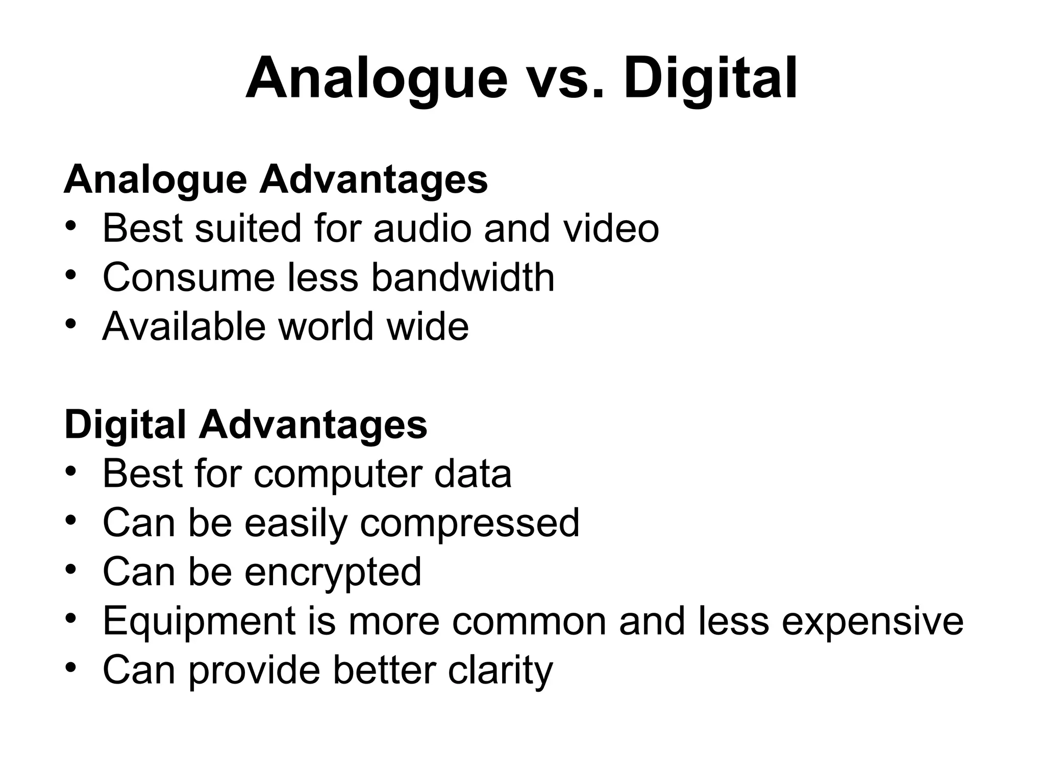 Analogue vs. Digital
Analogue Advantages
• Best suited for audio and video
• Consume less bandwidth
• Available world wide
Digital Advantages
• Best for computer data
• Can be easily compressed
• Can be encrypted
• Equipment is more common and less expensive
• Can provide better clarity
 