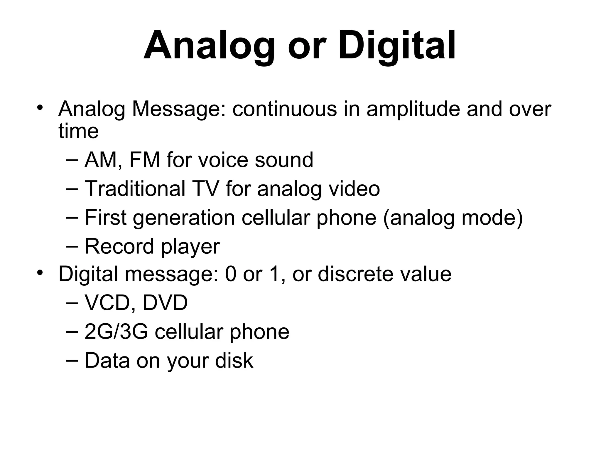 Analog or Digital
• Analog Message: continuous in amplitude and over
time
– AM, FM for voice sound
– Traditional TV for analog video
– First generation cellular phone (analog mode)
– Record player
• Digital message: 0 or 1, or discrete value
– VCD, DVD
– 2G/3G cellular phone
– Data on your disk
 