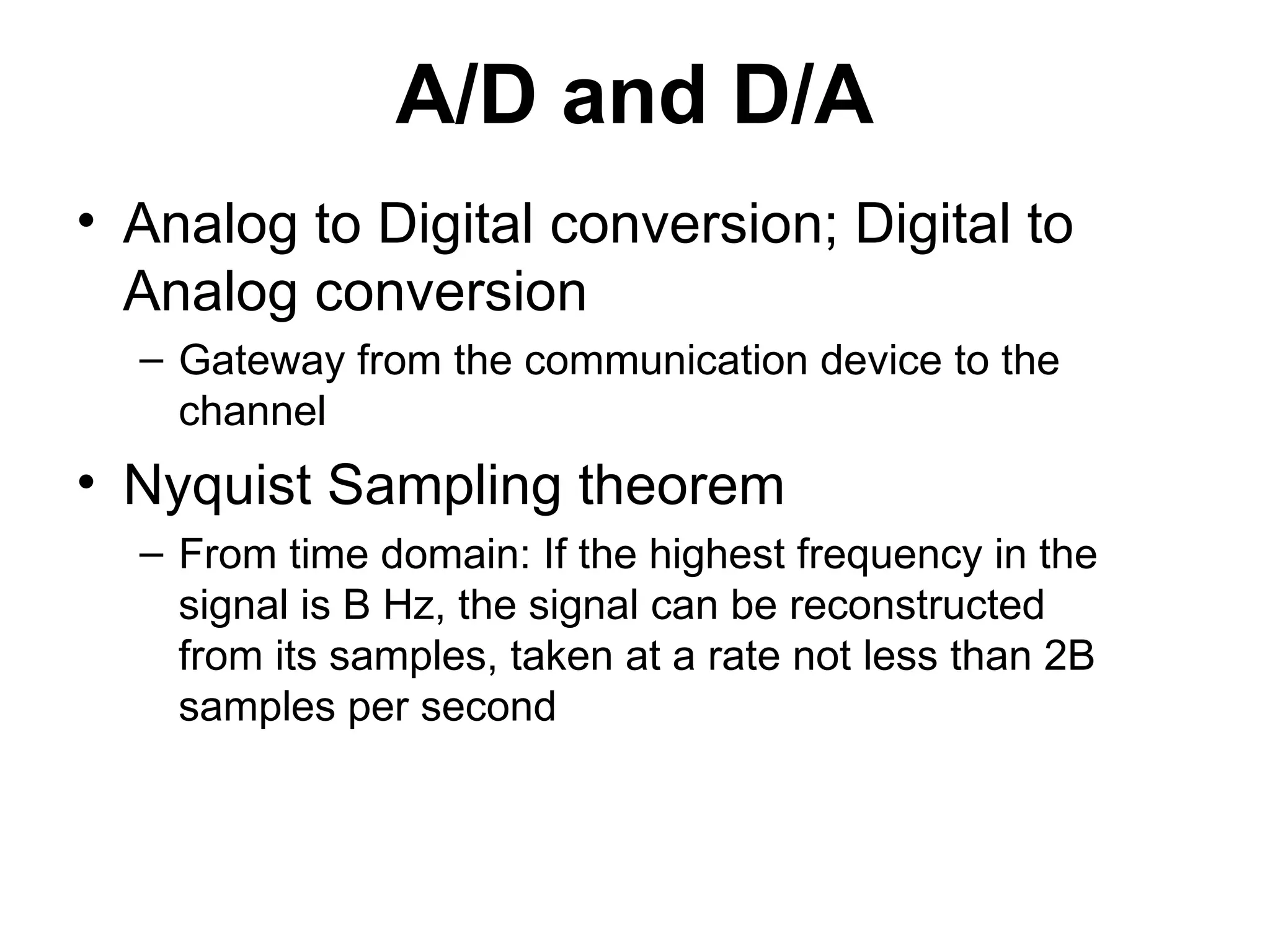 A/D and D/A
• Analog to Digital conversion; Digital to
Analog conversion
– Gateway from the communication device to the
channel
• Nyquist Sampling theorem
– From time domain: If the highest frequency in the
signal is B Hz, the signal can be reconstructed
from its samples, taken at a rate not less than 2B
samples per second
 
