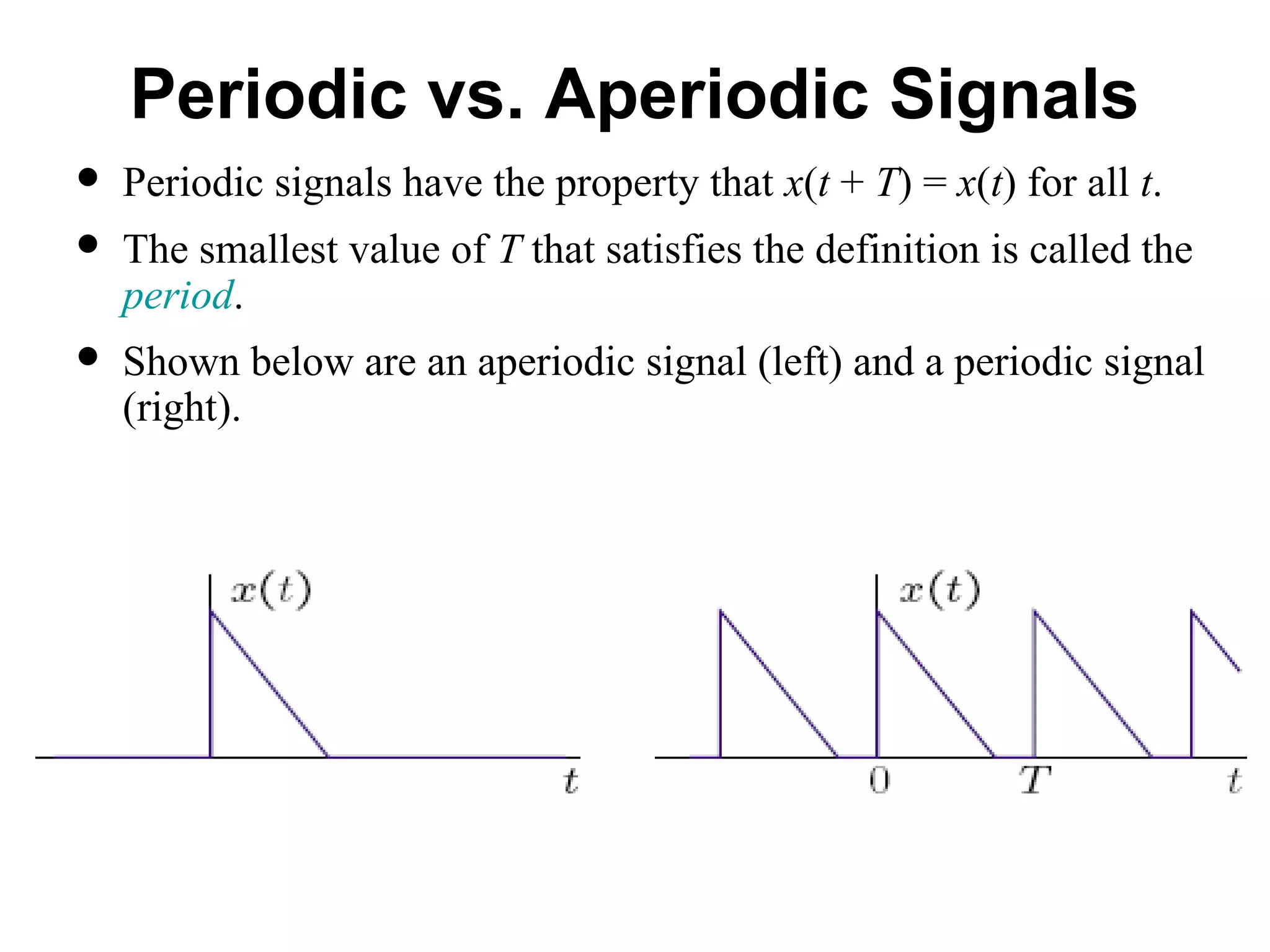 Periodic vs. Aperiodic Signals
 Periodic signals have the property that x(t + T) = x(t) for all t.
 The smallest value of T that satisfies the definition is called the
period.
 Shown below are an aperiodic signal (left) and a periodic signal
(right).
 