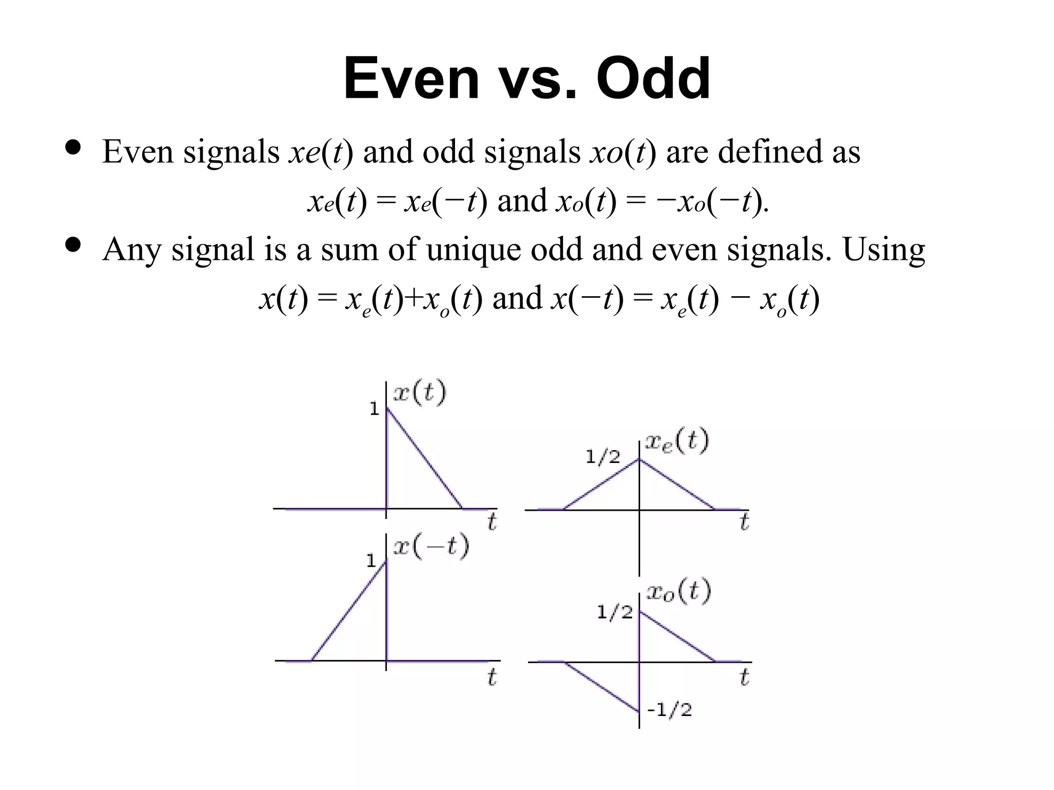 Even vs. Odd
 Even signals xe(t) and odd signals xo(t) are defined as
xe(t) = xe(−t) and xo(t) = −xo(−t).
 Any signal is a sum of unique odd and even signals. Using
x(t) = xe(t)+xo(t) and x(−t) = xe(t) − xo(t)
 