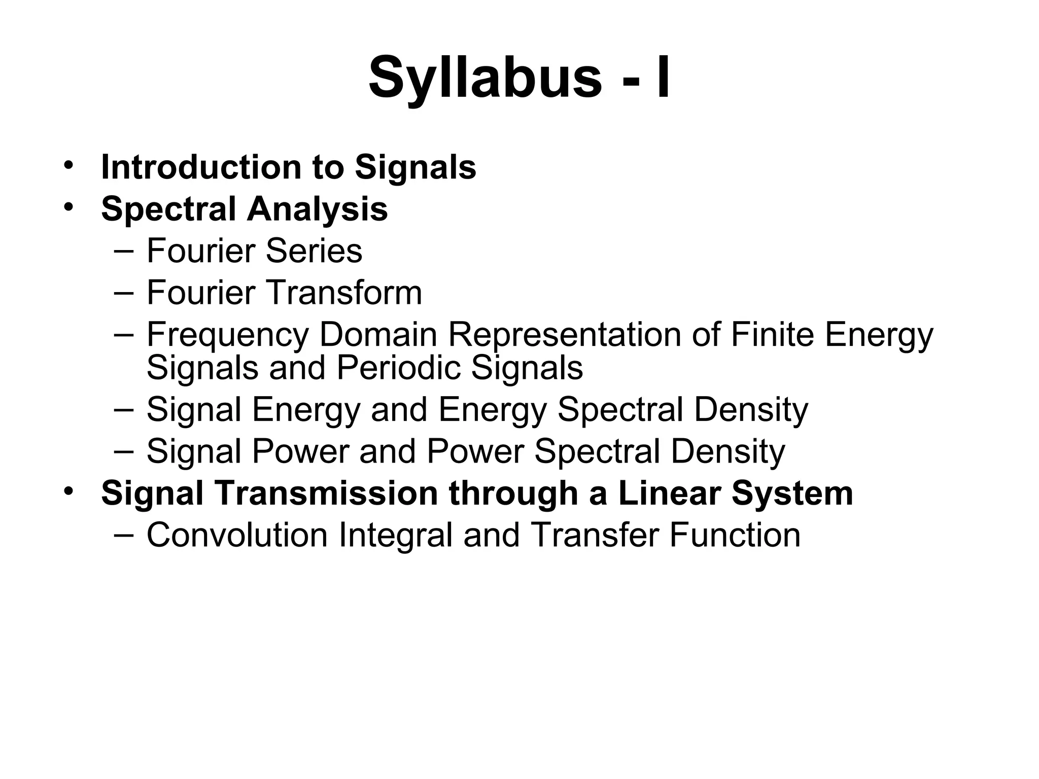 Syllabus - I
• Introduction to Signals
• Spectral Analysis
– Fourier Series
– Fourier Transform
– Frequency Domain Representation of Finite Energy
Signals and Periodic Signals
– Signal Energy and Energy Spectral Density
– Signal Power and Power Spectral Density
• Signal Transmission through a Linear System
– Convolution Integral and Transfer Function
 