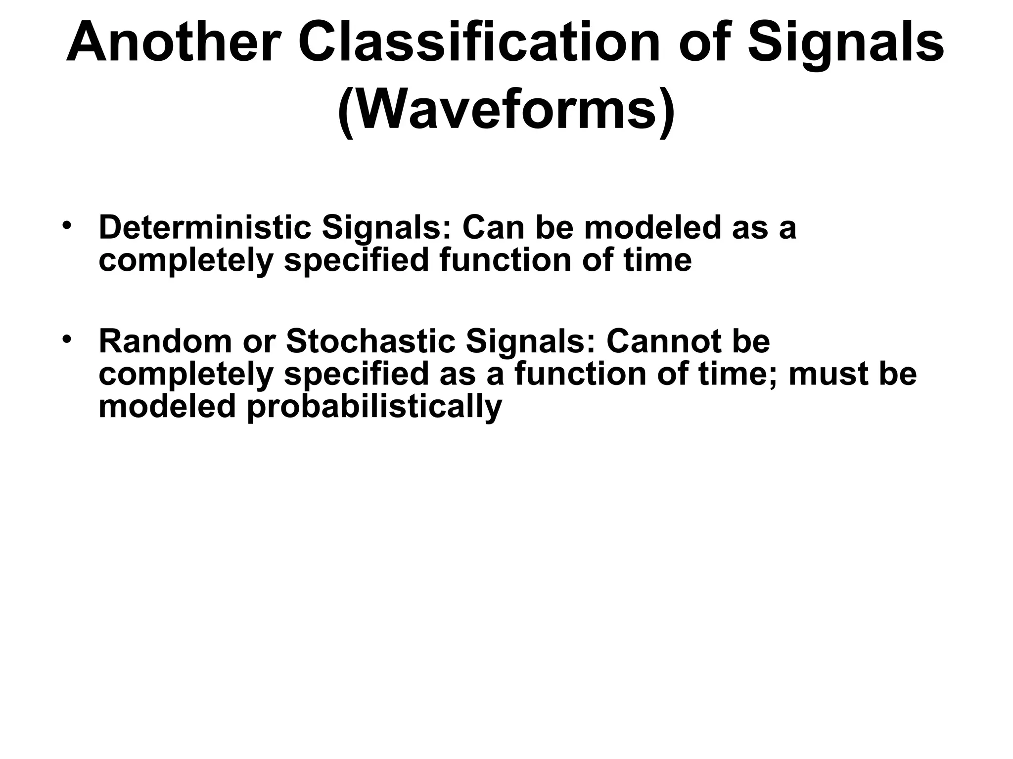 Another Classification of Signals
(Waveforms)
• Deterministic Signals: Can be modeled as a
completely specified function of time
• Random or Stochastic Signals: Cannot be
completely specified as a function of time; must be
modeled probabilistically
 