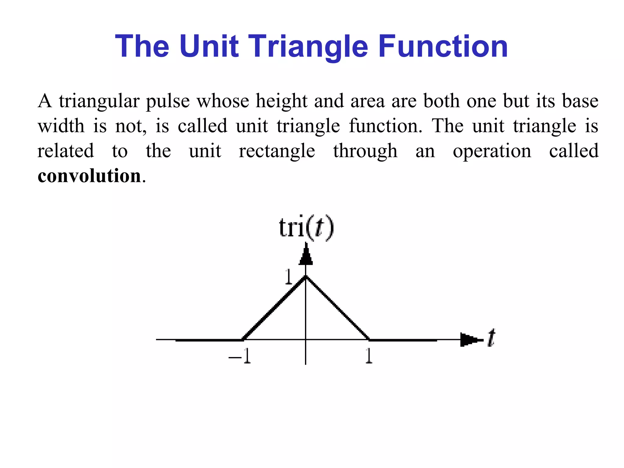 The Unit Triangle Function
A triangular pulse whose height and area are both one but its base
width is not, is called unit triangle function. The unit triangle is
related to the unit rectangle through an operation called
convolution.
 