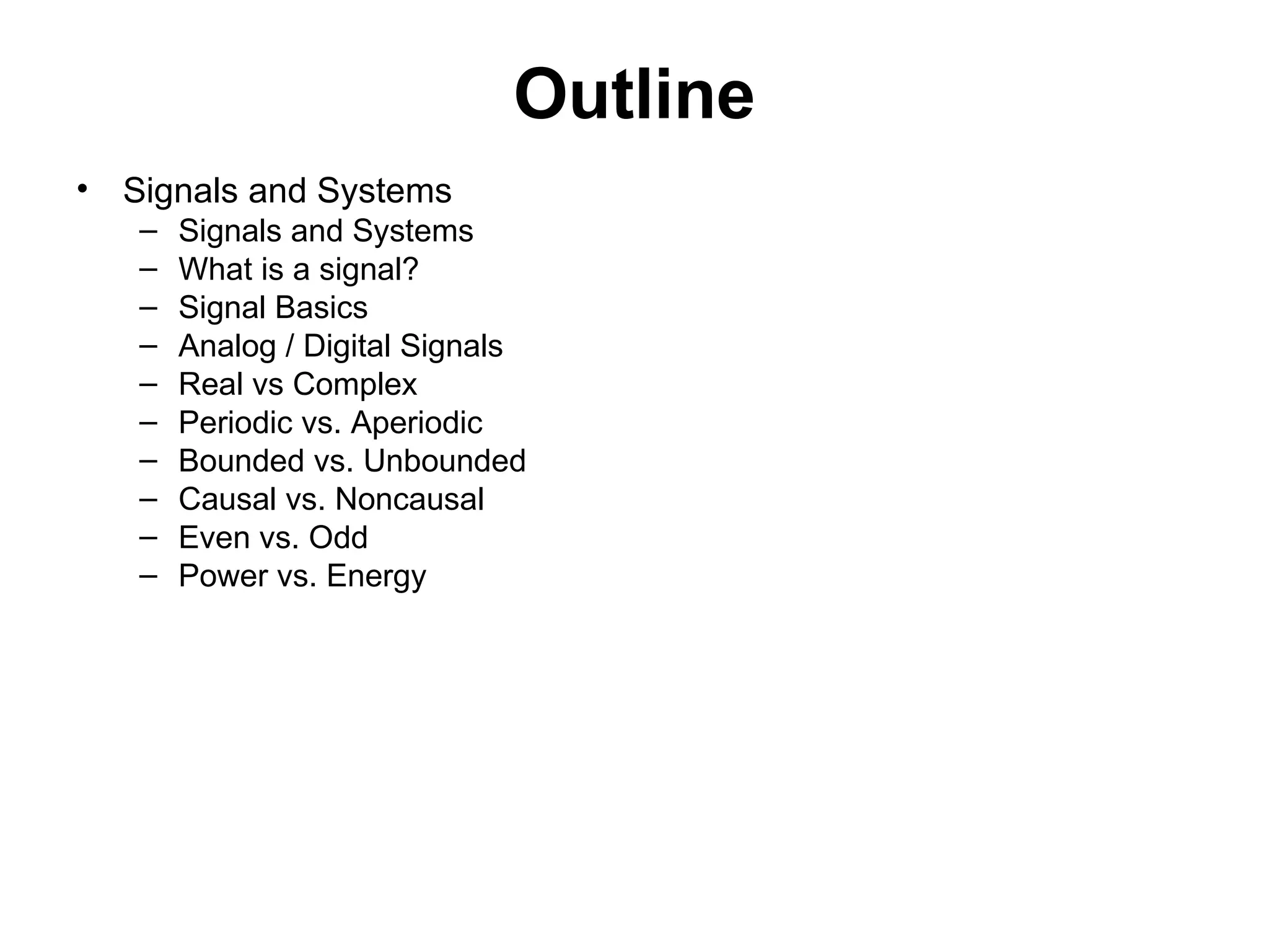 Outline
• Signals and Systems
– Signals and Systems
– What is a signal?
– Signal Basics
– Analog / Digital Signals
– Real vs Complex
– Periodic vs. Aperiodic
– Bounded vs. Unbounded
– Causal vs. Noncausal
– Even vs. Odd
– Power vs. Energy
 