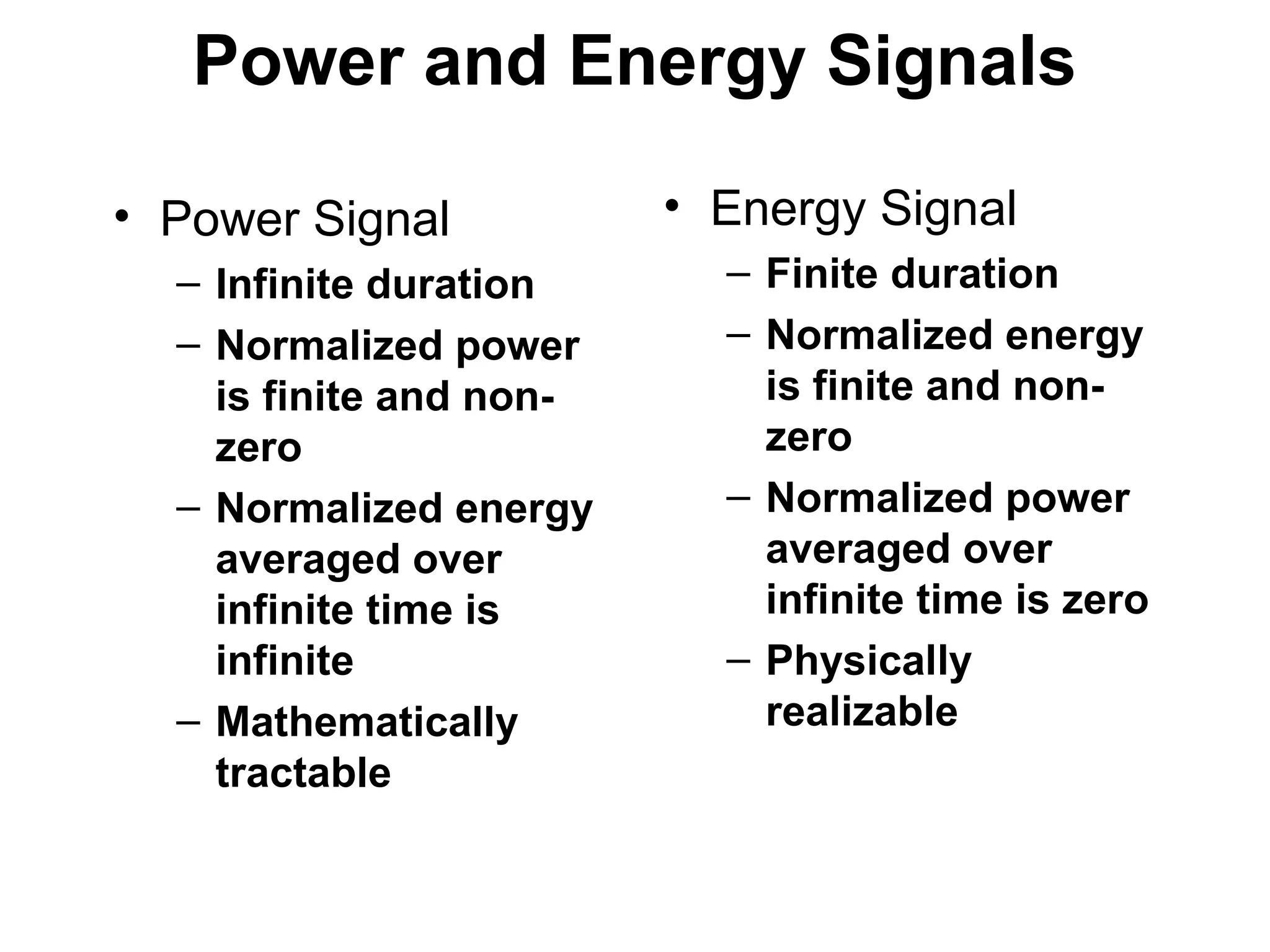 Power and Energy Signals
• Power Signal
– Infinite duration
– Normalized power
is finite and non-
zero
– Normalized energy
averaged over
infinite time is
infinite
– Mathematically
tractable
• Energy Signal
– Finite duration
– Normalized energy
is finite and non-
zero
– Normalized power
averaged over
infinite time is zero
– Physically
realizable
 