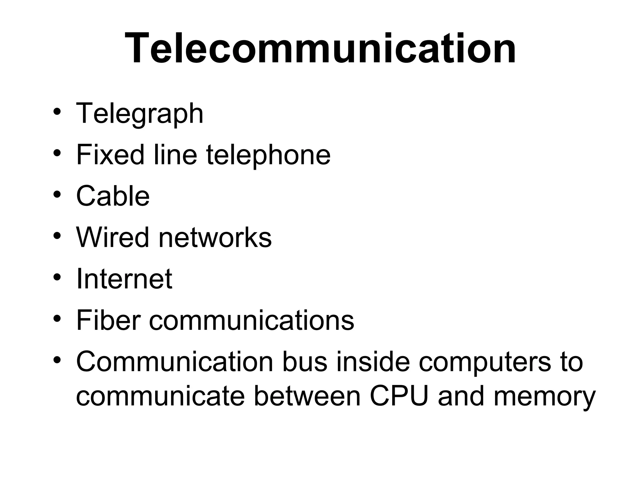 Telecommunication
• Telegraph
• Fixed line telephone
• Cable
• Wired networks
• Internet
• Fiber communications
• Communication bus inside computers to
communicate between CPU and memory
 