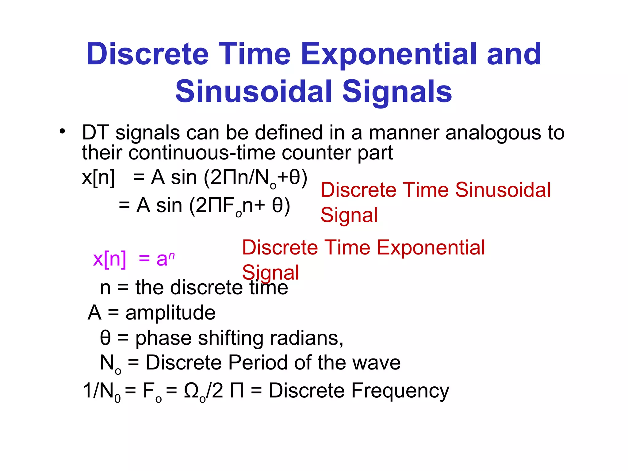 Discrete Time Exponential and
Sinusoidal Signals
• DT signals can be defined in a manner analogous to
their continuous-time counter part
x[n] = A sin (2Пn/No+θ)
= A sin (2ПFon+ θ)
x[n] = an
n = the discrete time
A = amplitude
θ = phase shifting radians,
No = Discrete Period of the wave
1/N0 = Fo = Ωo/2 П = Discrete Frequency
Discrete Time Sinusoidal
Signal
Discrete Time Exponential
Signal
 