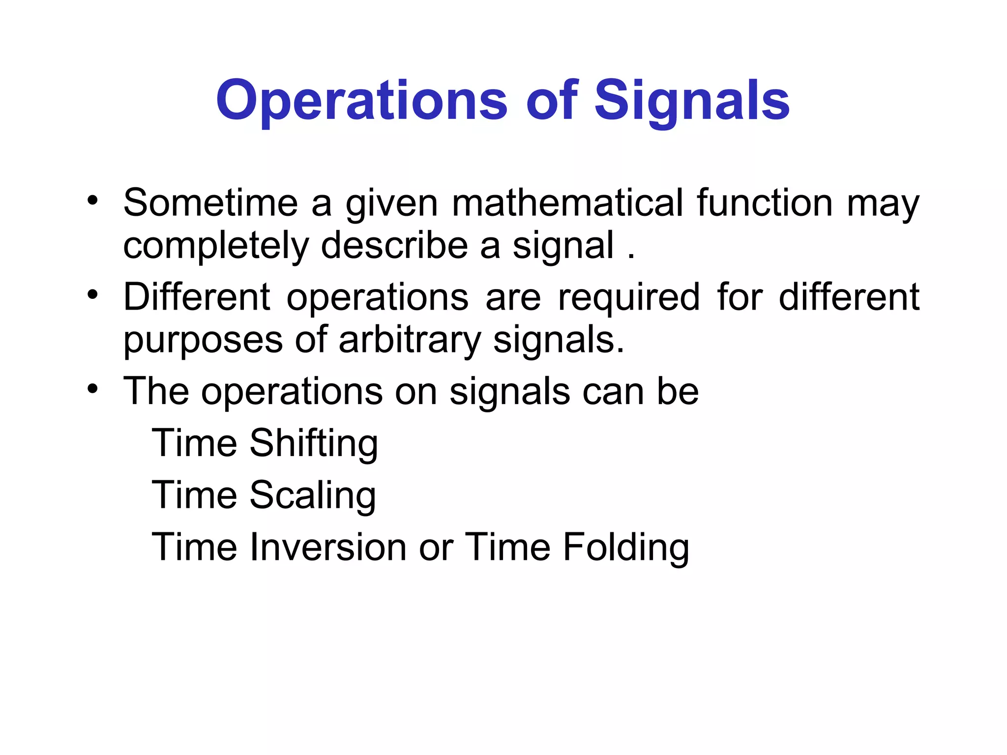 Operations of Signals
• Sometime a given mathematical function may
completely describe a signal .
• Different operations are required for different
purposes of arbitrary signals.
• The operations on signals can be
Time Shifting
Time Scaling
Time Inversion or Time Folding
 